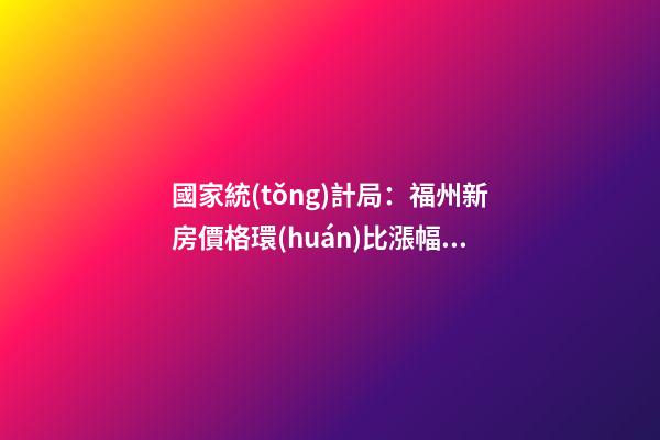 國家統(tǒng)計局：福州新房價格環(huán)比漲幅擴大，二手房價連跌半年